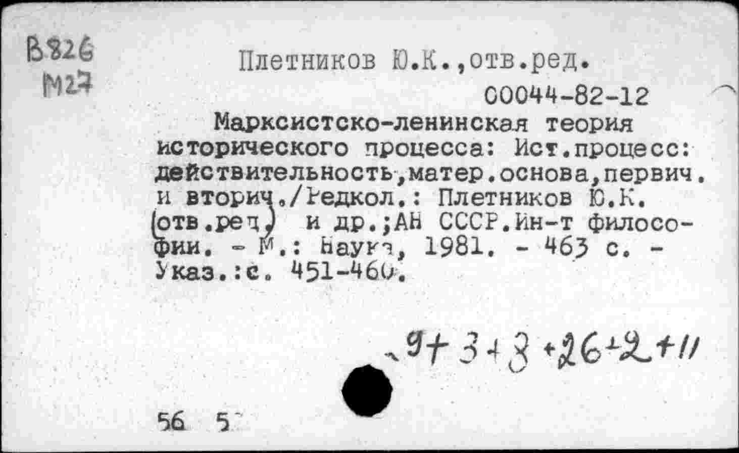 ﻿вш
N14
Плотников Ю.К.,отв.ред.
00044-82-12
Марксистско-ленинская теория исторического процесса: Ист.процесс: действительность,матер.основа,первич. и вторич./Редкол.: Плетников Ю.К. (отв.рецу и др.;АН СССР.Ин-т философии. - М.: Наукэ, 1981. - 46? с, -Указ.:с. 451-460.

56 5